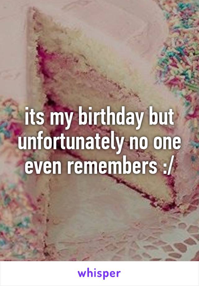 its my birthday but unfortunately no one even remembers :/