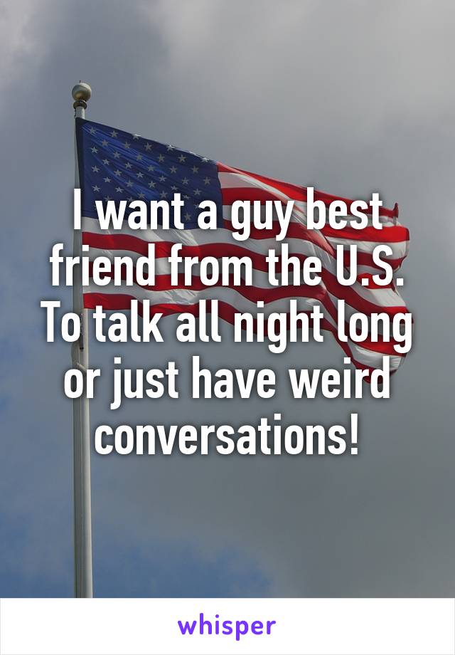 I want a guy best friend from the U.S. To talk all night long or just have weird conversations!