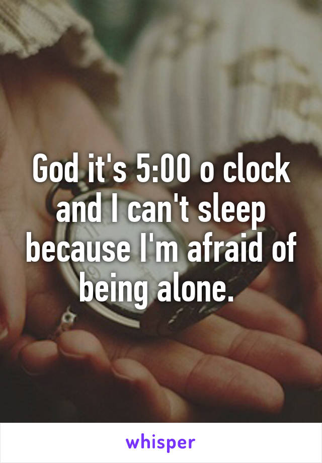 God it's 5:00 o clock and I can't sleep because I'm afraid of being alone. 