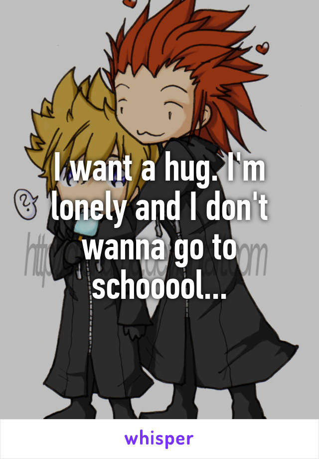 I want a hug. I'm lonely and I don't wanna go to schooool...