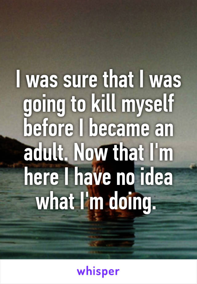 I was sure that I was going to kill myself before I became an adult. Now that I'm here I have no idea what I'm doing. 