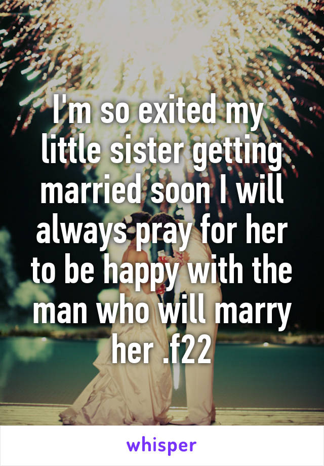 I'm so exited my  little sister getting married soon I will always pray for her to be happy with the man who will marry her .f22