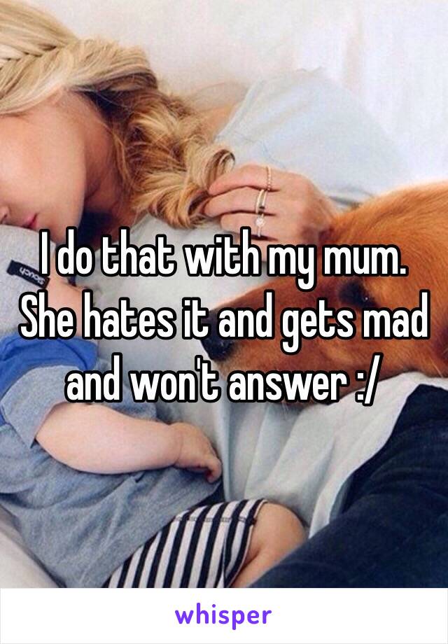 I do that with my mum. She hates it and gets mad and won't answer :/ 