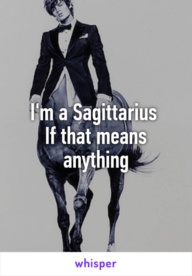 I'm a Sagittarius 
If that means anything