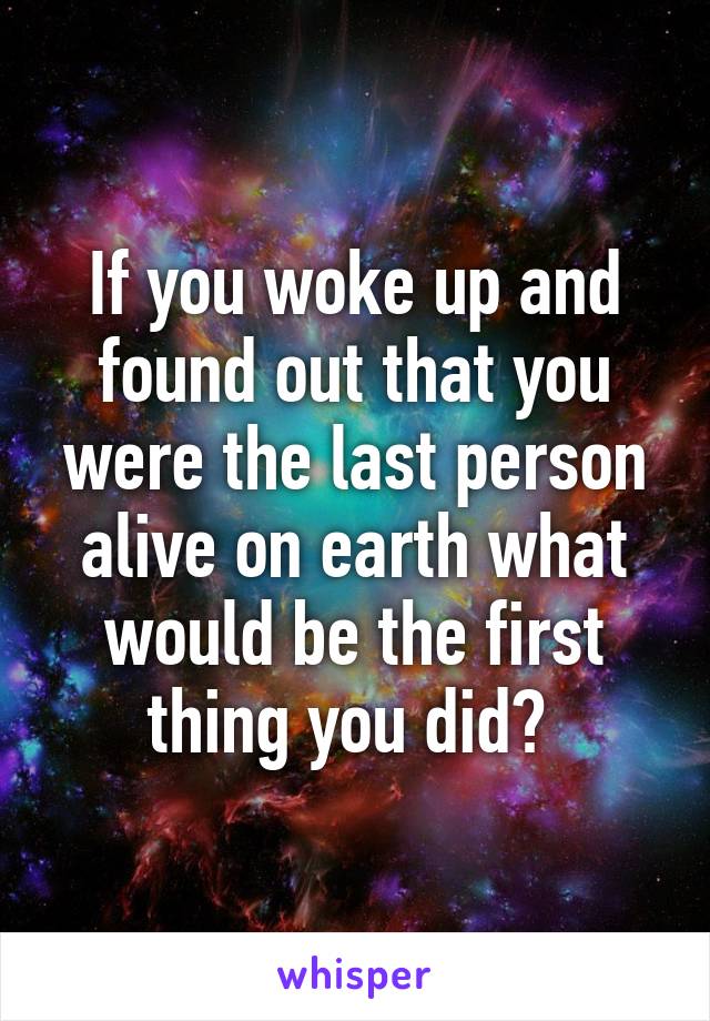 If you woke up and found out that you were the last person alive on earth what would be the first thing you did? 