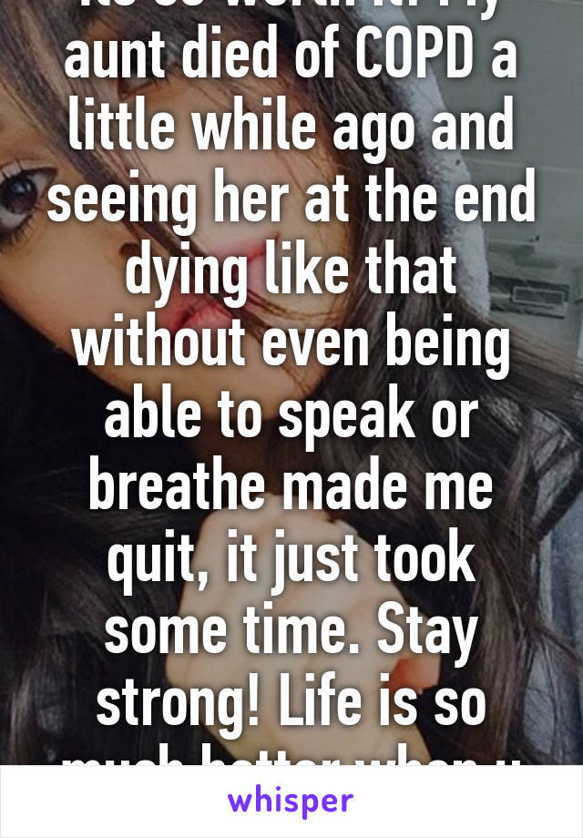 Its so worth it! My aunt died of COPD a little while ago and seeing her at the end dying like that without even being able to speak or breathe made me quit, it just took some time. Stay strong! Life is so much better when u can breathe.