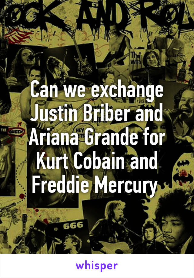 Can we exchange Justin Briber and Ariana Grande for Kurt Cobain and Freddie Mercury 