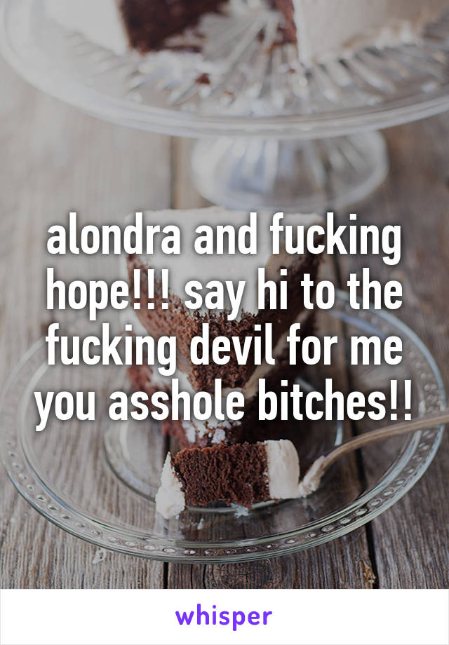 alondra and fucking hope!!! say hi to the fucking devil for me you asshole bitches!!