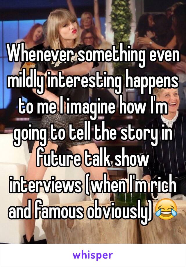 Whenever something even mildly interesting happens to me I imagine how I'm going to tell the story in future talk show interviews (when I'm rich and famous obviously)😂