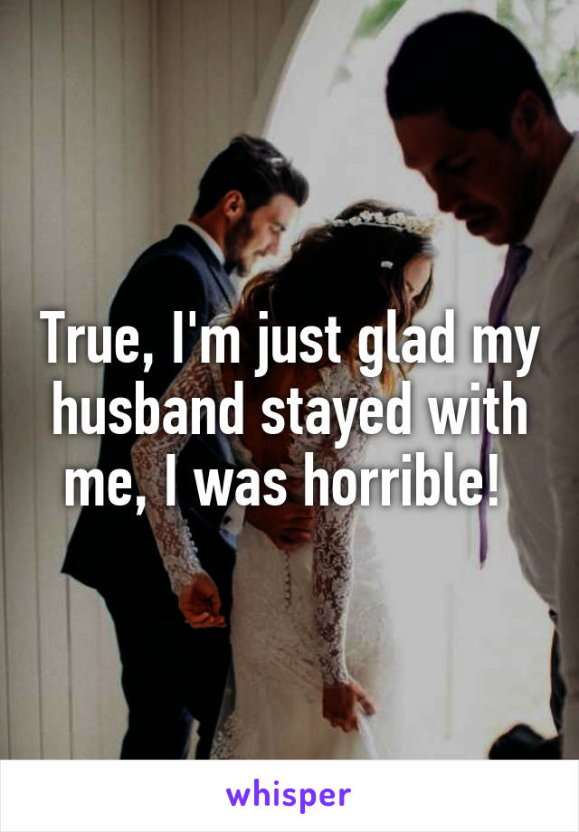 True, I'm just glad my husband stayed with me, I was horrible! 