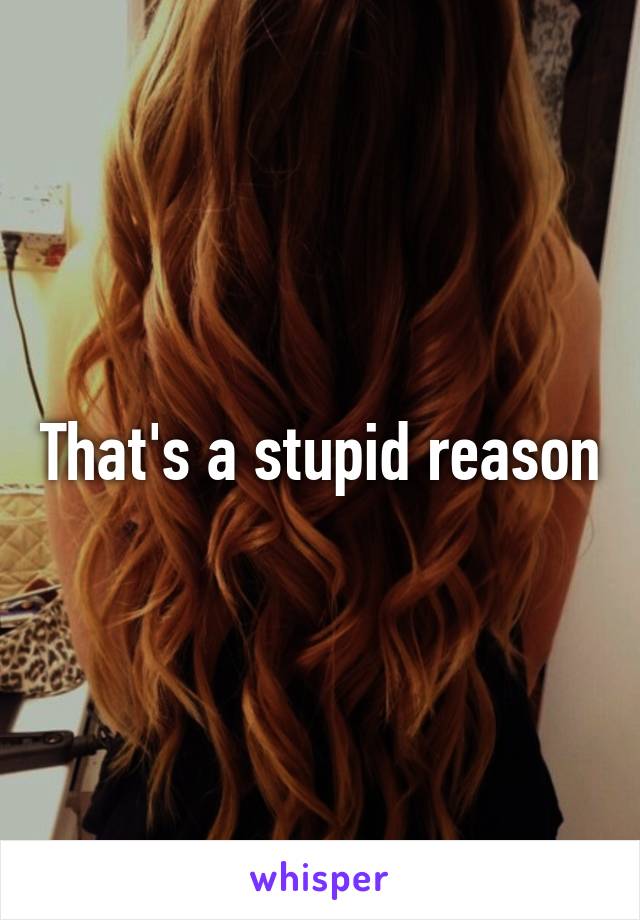 That's a stupid reason
