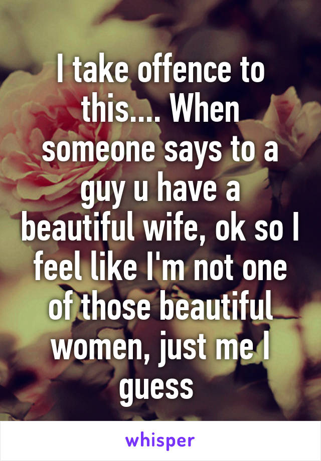 I take offence to this.... When someone says to a guy u have a beautiful wife, ok so I feel like I'm not one of those beautiful women, just me I guess 