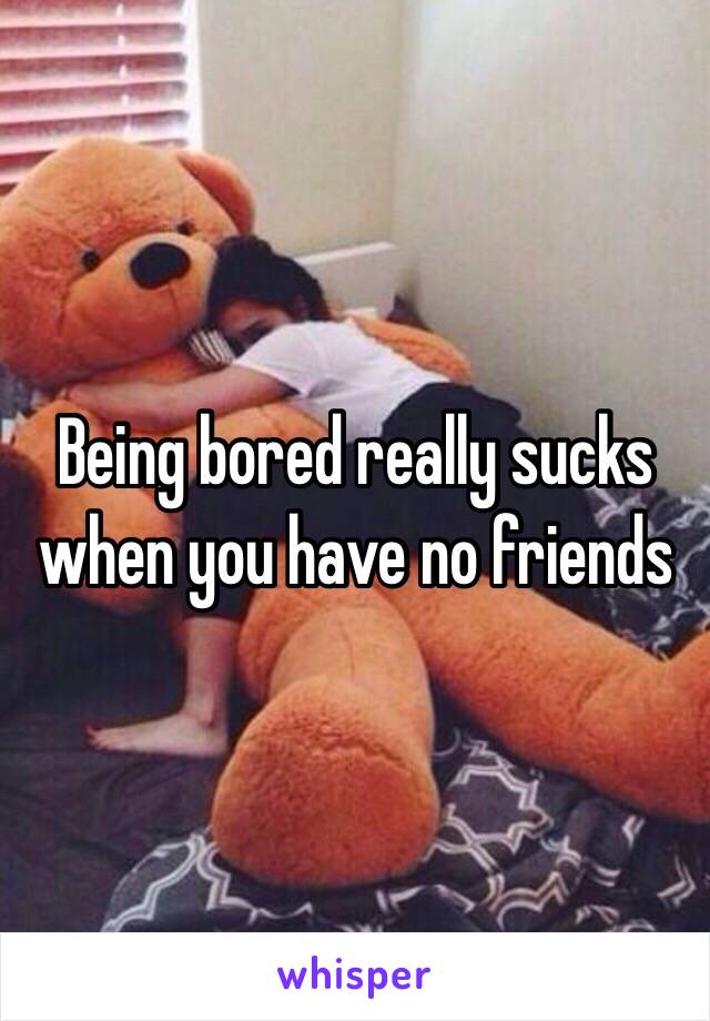 Being bored really sucks when you have no friends 