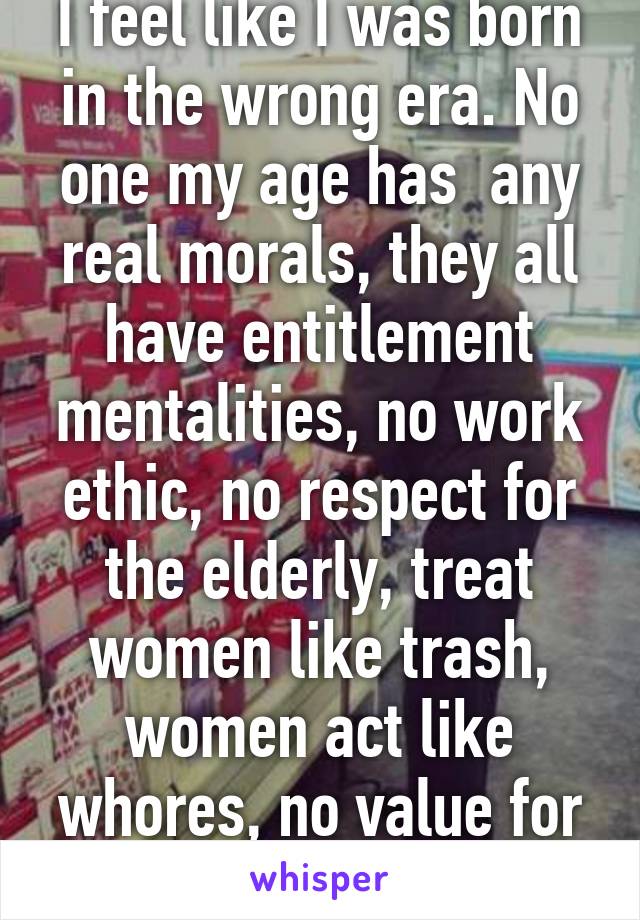 I feel like I was born in the wrong era. No one my age has  any real morals, they all have entitlement mentalities, no work ethic, no respect for the elderly, treat women like trash, women act like whores, no value for life. (26/M)