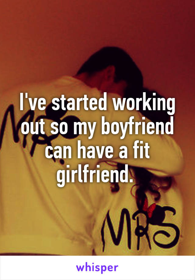 I've started working out so my boyfriend can have a fit girlfriend. 