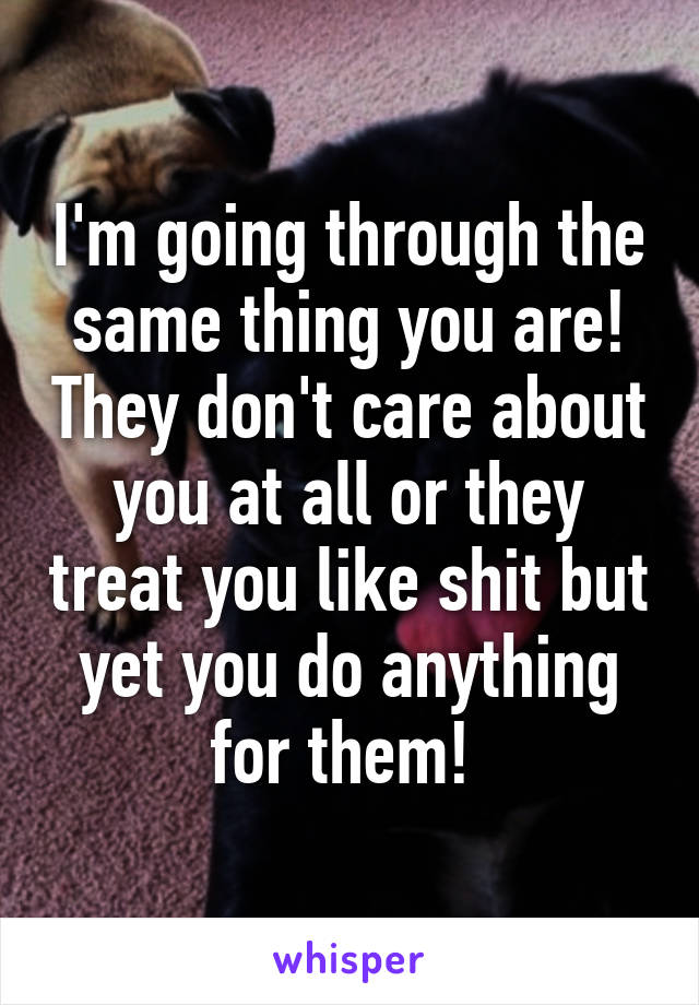 I'm going through the same thing you are! They don't care about you at all or they treat you like shit but yet you do anything for them! 