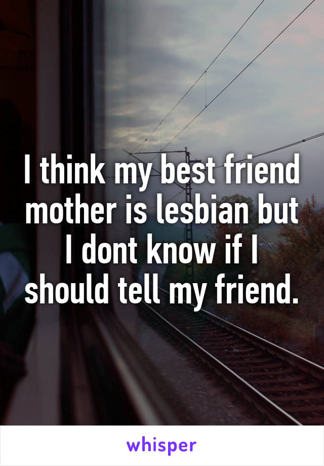 I think my best friend mother is lesbian but I dont know if I should tell my friend.