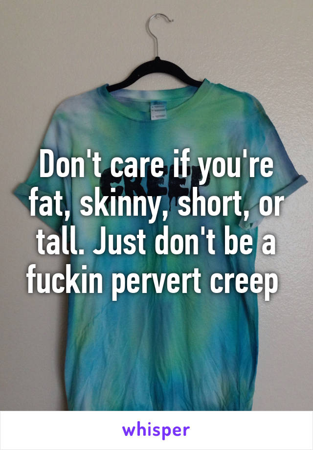 Don't care if you're fat, skinny, short, or tall. Just don't be a fuckin pervert creep 