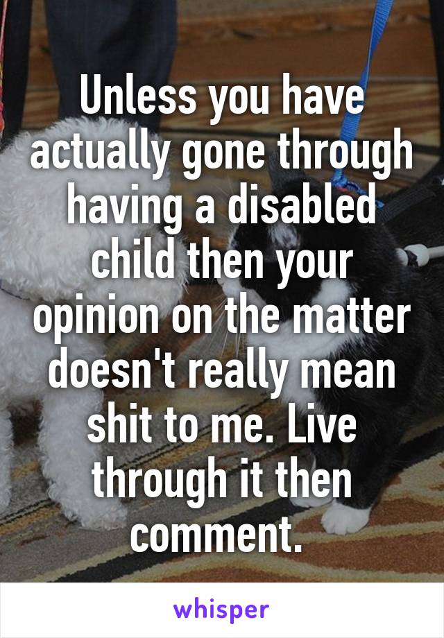 Unless you have actually gone through having a disabled child then your opinion on the matter doesn't really mean shit to me. Live through it then comment. 