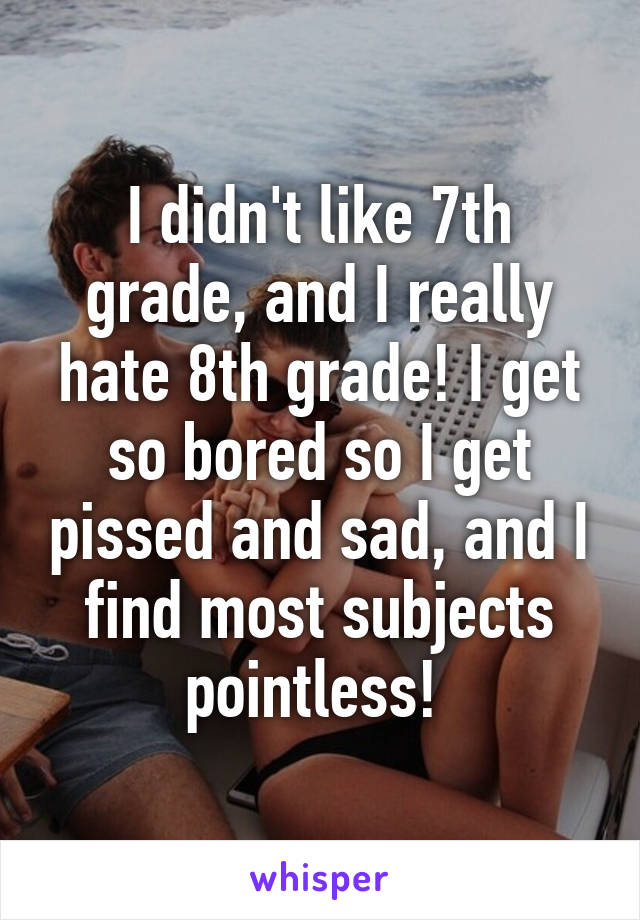 I didn't like 7th grade, and I really hate 8th grade! I get so bored so I get pissed and sad, and I find most subjects pointless! 