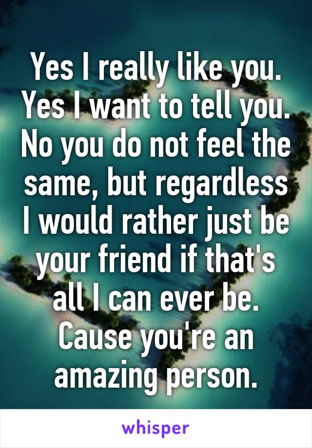 Yes I really like you. Yes I want to tell you. No you do not feel the same, but regardless I would rather just be your friend if that's all I can ever be. Cause you're an amazing person.