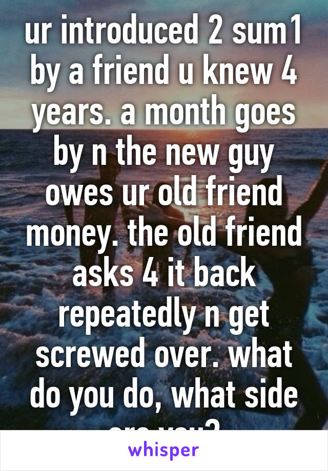 ur introduced 2 sum1 by a friend u knew 4 years. a month goes by n the new guy owes ur old friend money. the old friend asks 4 it back repeatedly n get screwed over. what do you do, what side are you?