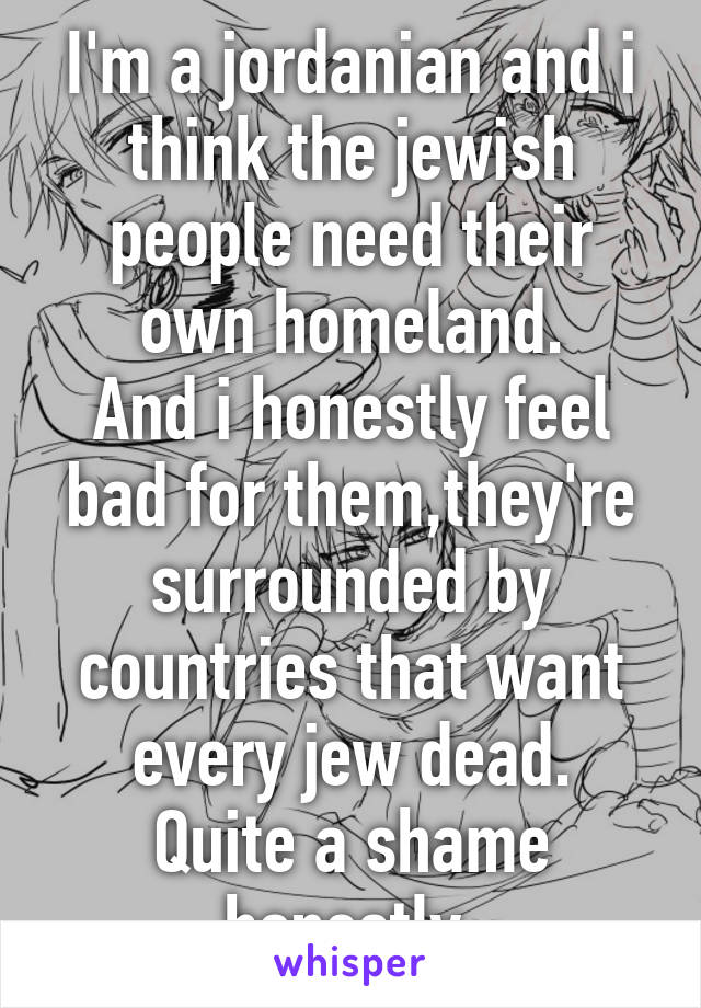 I'm a jordanian and i think the jewish people need their own homeland.
And i honestly feel bad for them,they're surrounded by countries that want every jew dead.
Quite a shame honestly.