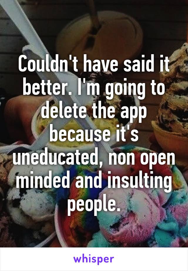 Couldn't have said it better. I'm going to delete the app because it's uneducated, non open minded and insulting people.