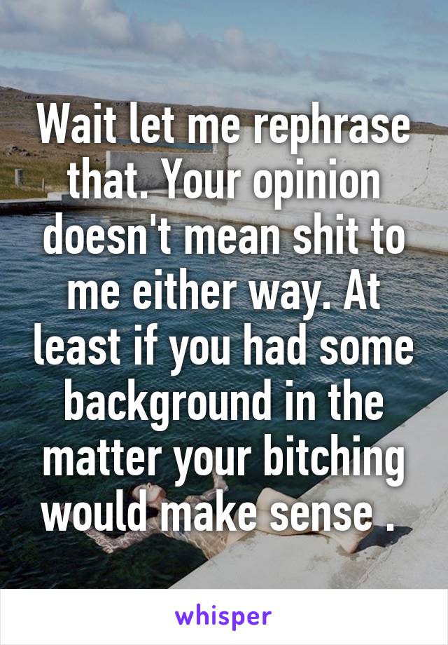 Wait let me rephrase that. Your opinion doesn't mean shit to me either way. At least if you had some background in the matter your bitching would make sense . 