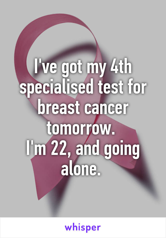 I've got my 4th specialised test for breast cancer tomorrow. 
I'm 22, and going alone. 