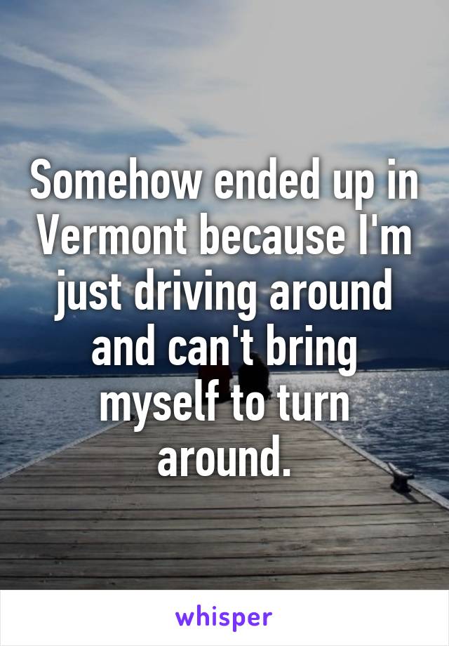 Somehow ended up in Vermont because I'm just driving around and can't bring myself to turn around.