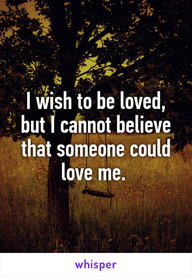 I wish to be loved, but I cannot believe that someone could love me. 