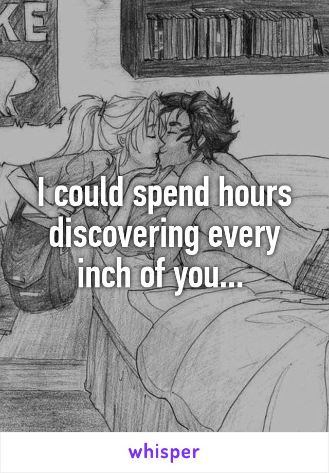 I could spend hours discovering every inch of you... 