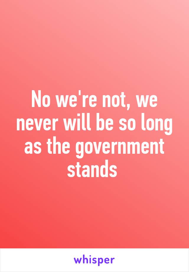 No we're not, we never will be so long as the government stands 