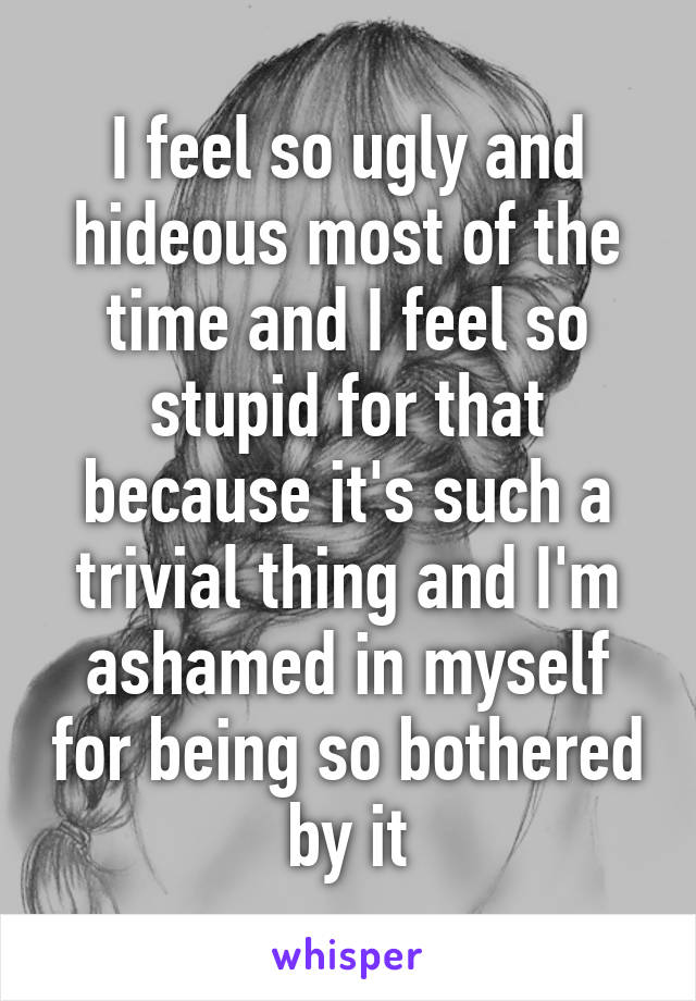 I feel so ugly and hideous most of the time and I feel so stupid for that because it's such a trivial thing and I'm ashamed in myself for being so bothered by it