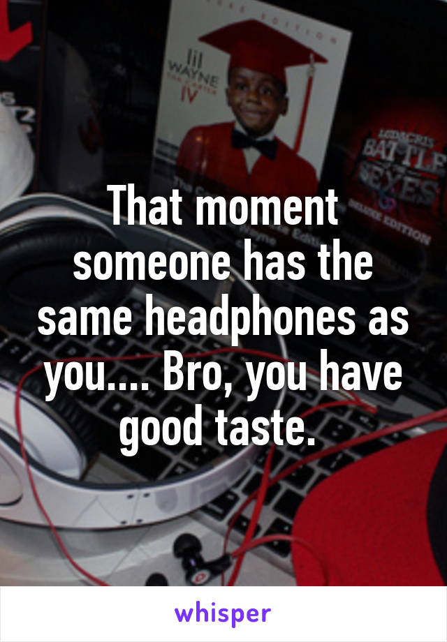 That moment someone has the same headphones as you.... Bro, you have good taste. 