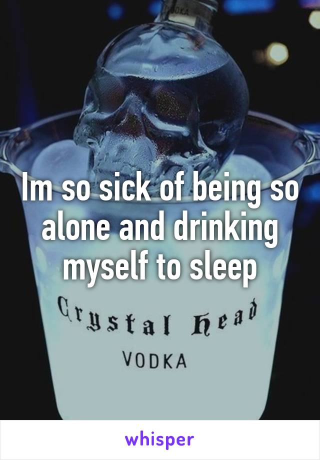 Im so sick of being so alone and drinking myself to sleep