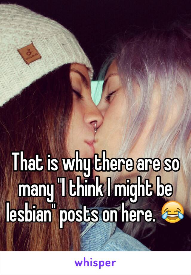 That is why there are so many "I think I might be lesbian" posts on here. 😂