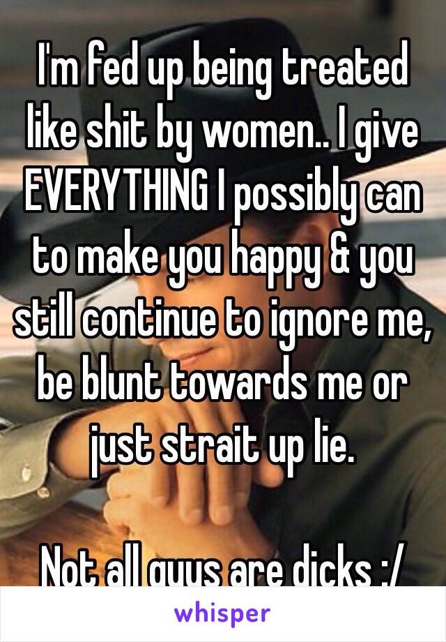 I'm fed up being treated like shit by women.. I give EVERYTHING I possibly can to make you happy & you still continue to ignore me, be blunt towards me or just strait up lie. 

Not all guys are dicks :/