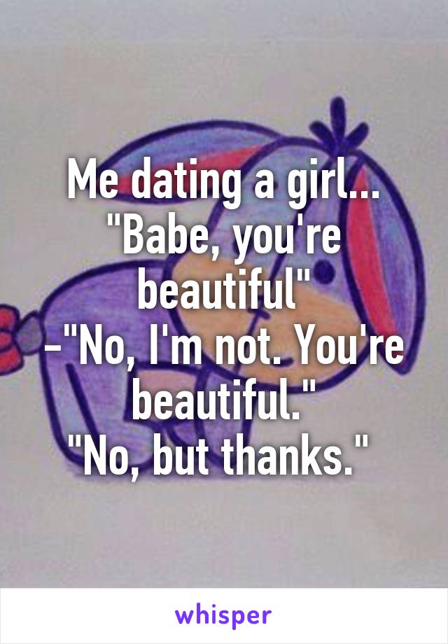 Me dating a girl...
"Babe, you're beautiful"
-"No, I'm not. You're beautiful."
"No, but thanks." 