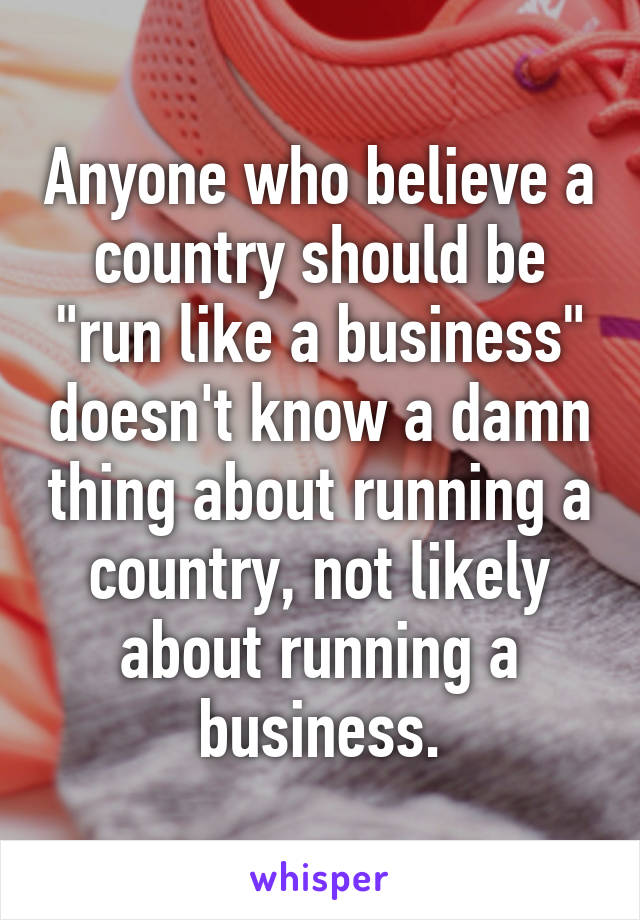 Anyone who believe a country should be "run like a business" doesn't know a damn thing about running a country, not likely about running a business.