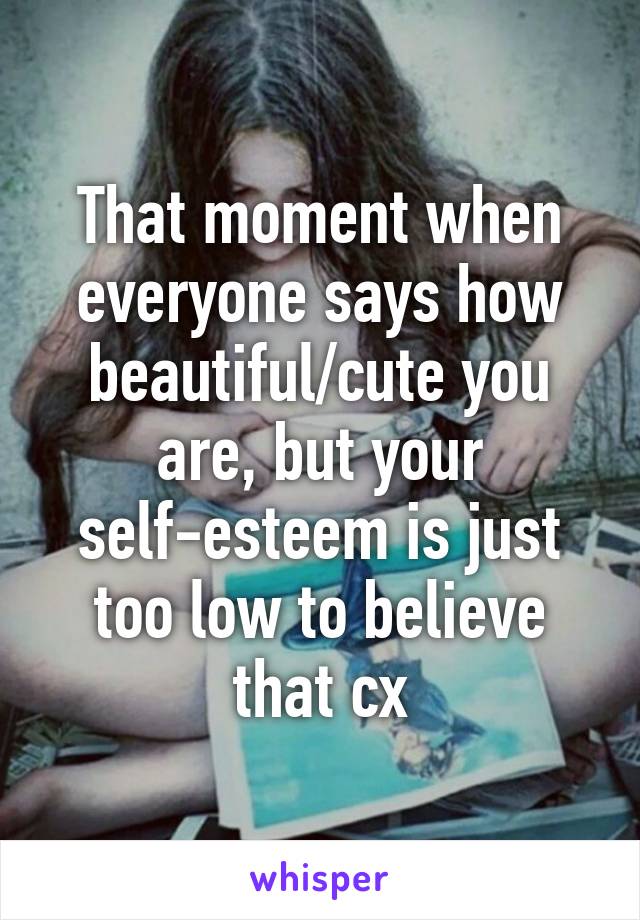 That moment when everyone says how beautiful/cute you are, but your self-esteem is just too low to believe that cx