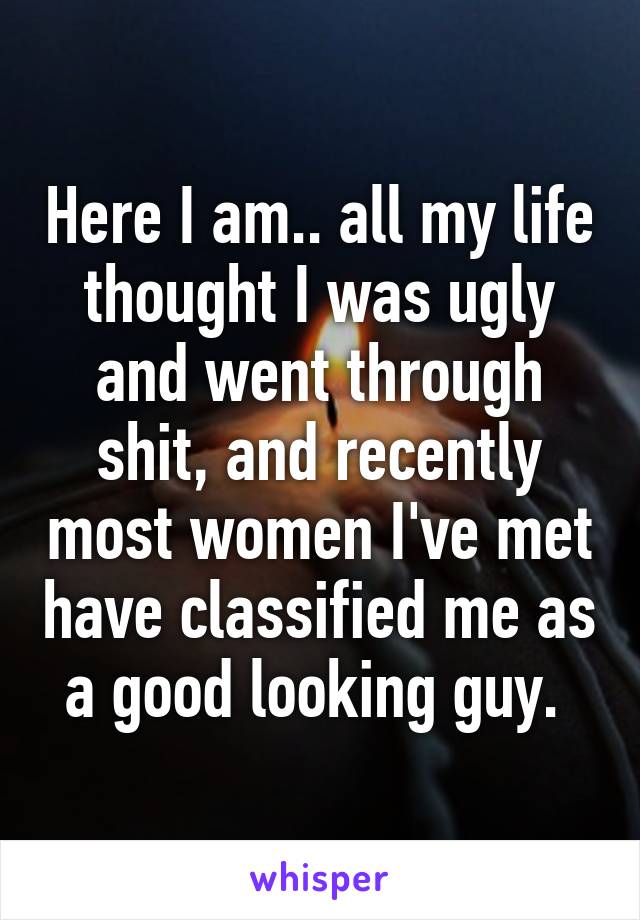 Here I am.. all my life thought I was ugly and went through shit, and recently most women I've met have classified me as a good looking guy. 