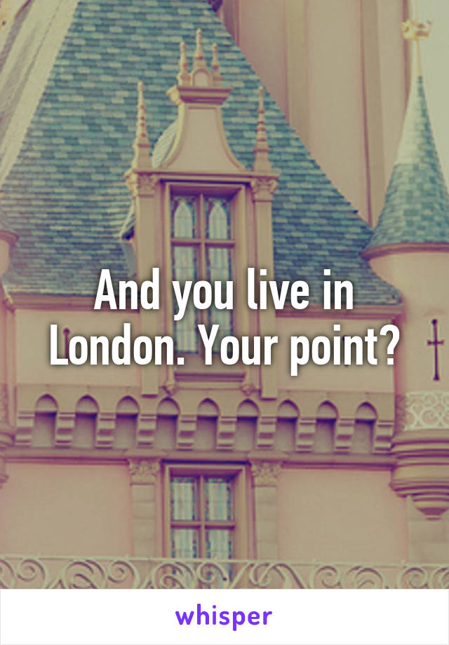 And you live in London. Your point?