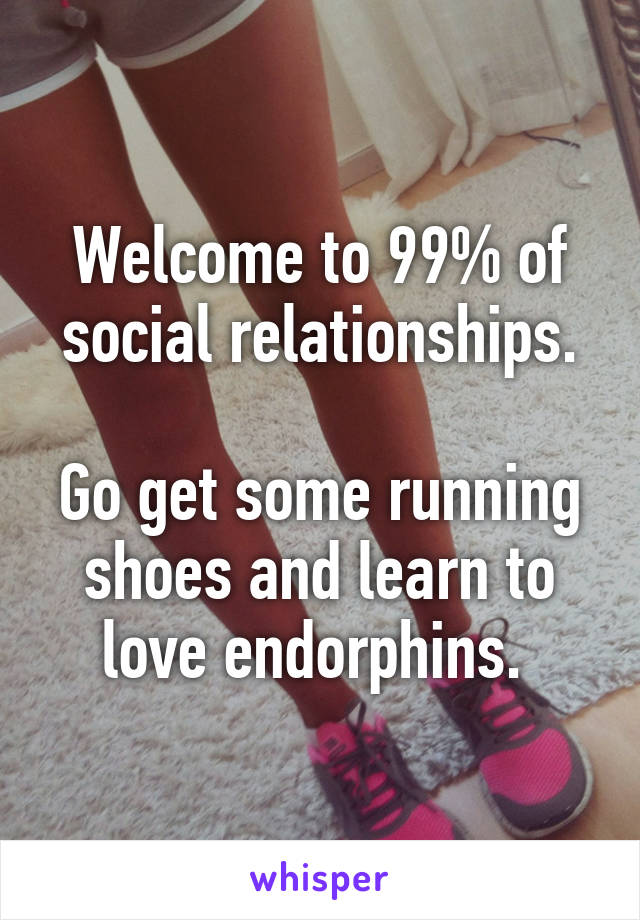 Welcome to 99% of social relationships.

Go get some running shoes and learn to love endorphins. 