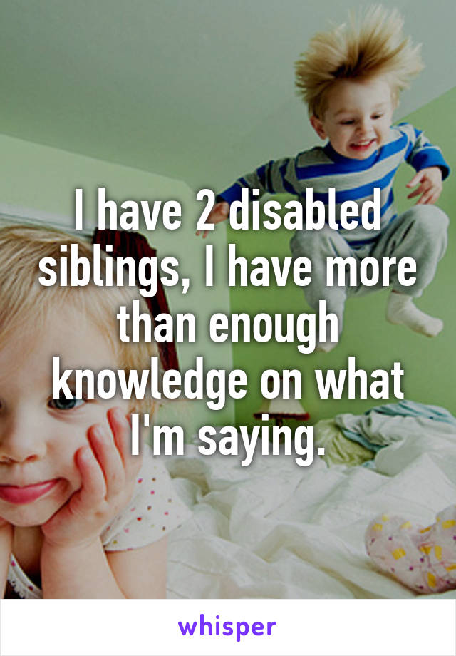 I have 2 disabled siblings, I have more than enough knowledge on what I'm saying.