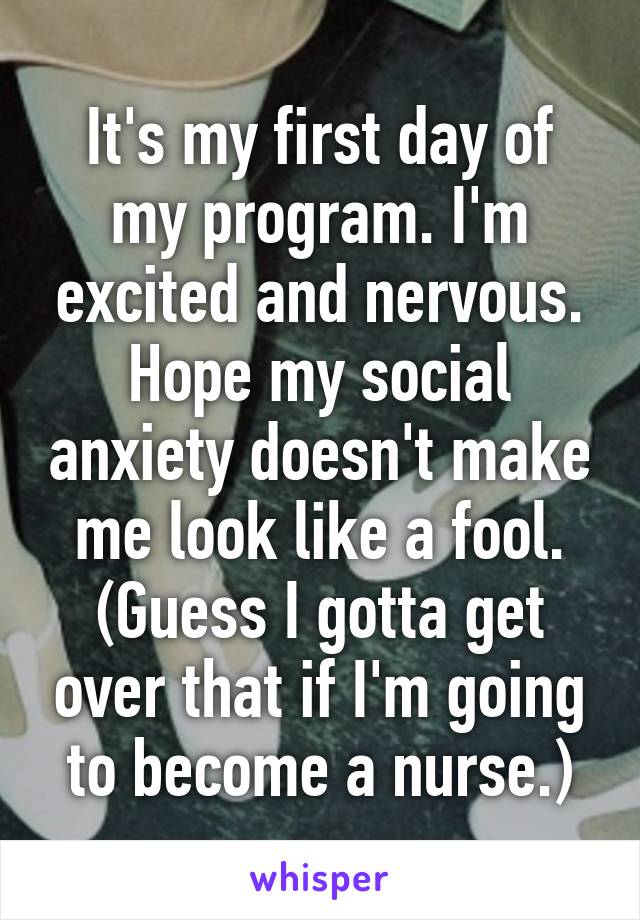 It's my first day of my program. I'm excited and nervous. Hope my social anxiety doesn't make me look like a fool. (Guess I gotta get over that if I'm going to become a nurse.)