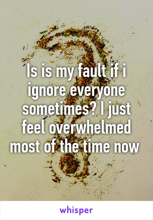 Is is my fault if i ignore everyone sometimes? I just feel overwhelmed most of the time now 