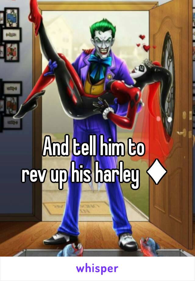 And tell him to 
rev up his harley ♦