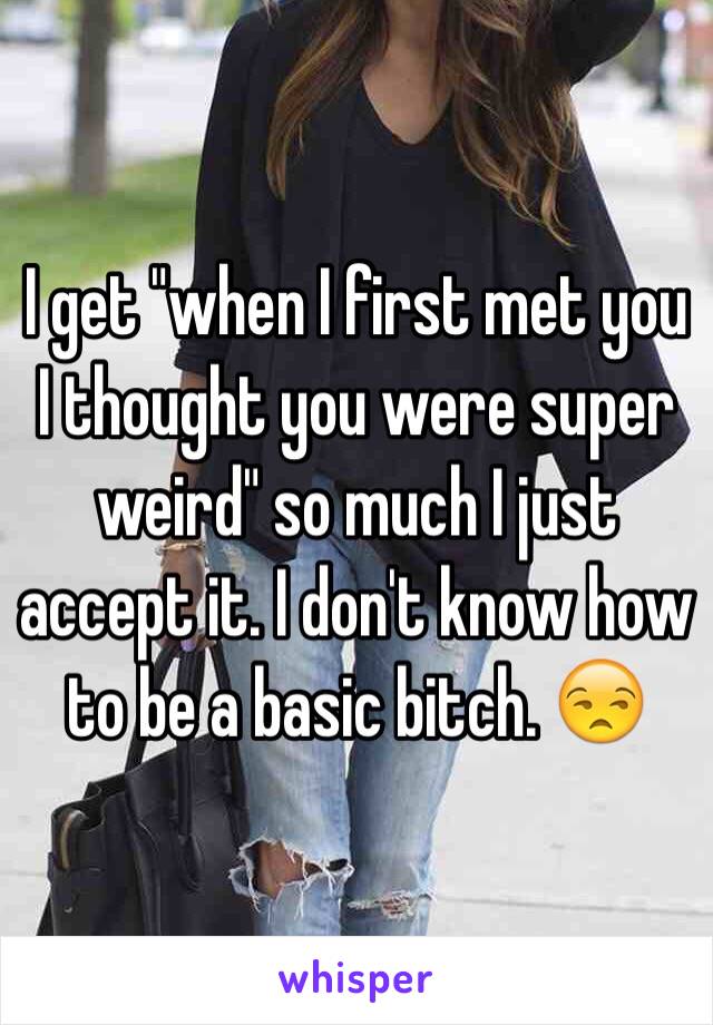 I get "when I first met you I thought you were super weird" so much I just accept it. I don't know how to be a basic bitch. 😒